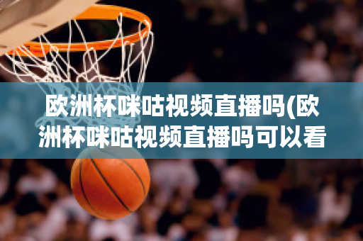 欧洲杯咪咕视频直播吗(欧洲杯咪咕视频直播吗可以看吗)