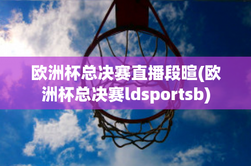 欧洲杯总决赛直播段暄(欧洲杯总决赛ldsportsb)