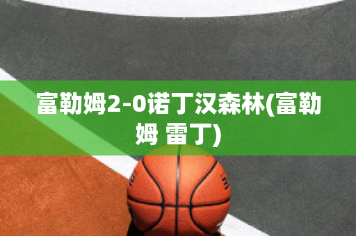 富勒姆2-0诺丁汉森林(富勒姆 雷丁)