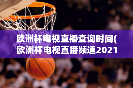 欧洲杯电视直播查询时间(欧洲杯电视直播频道2021)