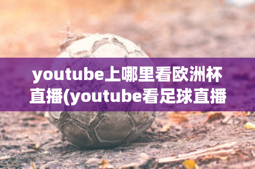 youtube上哪里看欧洲杯直播(youtube看足球直播)