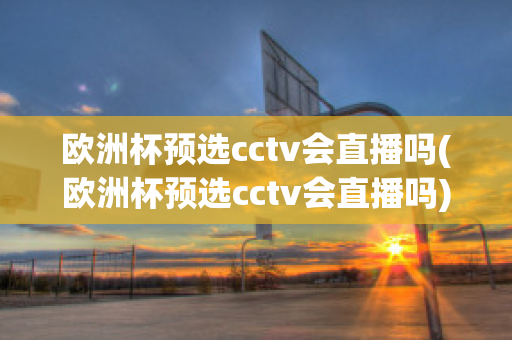 欧洲杯预选cctv会直播吗(欧洲杯预选cctv会直播吗)