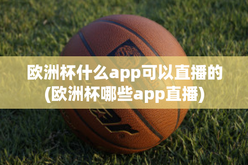 欧洲杯什么app可以直播的(欧洲杯哪些app直播)