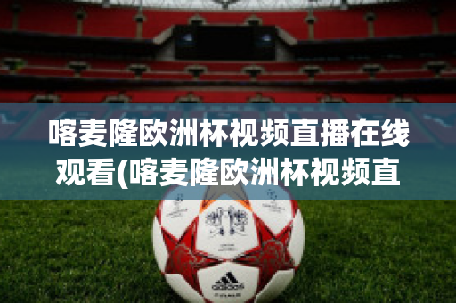 喀麦隆欧洲杯视频直播在线观看(喀麦隆欧洲杯视频直播在线观看高清)