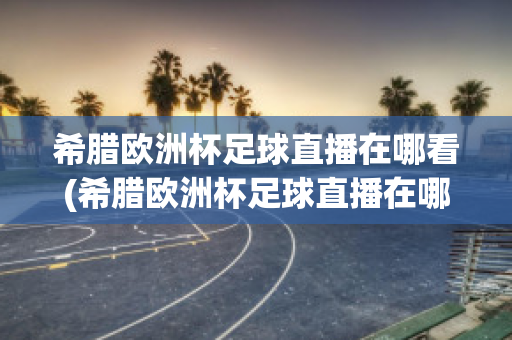 希腊欧洲杯足球直播在哪看(希腊欧洲杯足球直播在哪看回放)