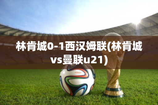 林肯城0-1西汉姆联(林肯城vs曼联u21)