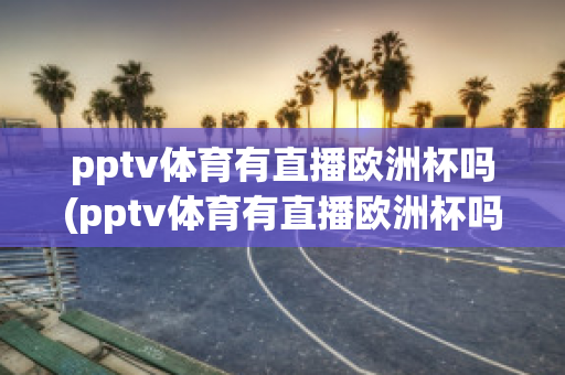 pptv体育有直播欧洲杯吗(pptv体育有直播欧洲杯吗现在)