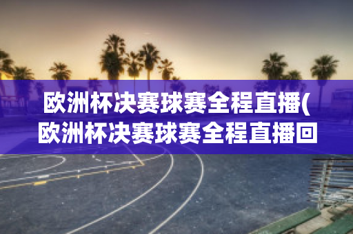 欧洲杯决赛球赛全程直播(欧洲杯决赛球赛全程直播回放)