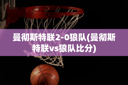 曼彻斯特联2-0狼队(曼彻斯特联vs狼队比分)