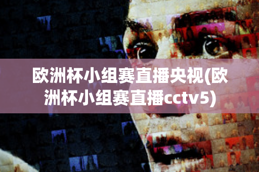 欧洲杯小组赛直播央视(欧洲杯小组赛直播cctv5)