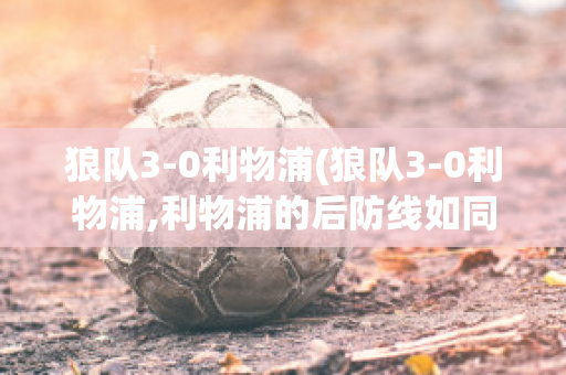 狼队3-0利物浦(狼队3-0利物浦,利物浦的后防线如同纸糊)