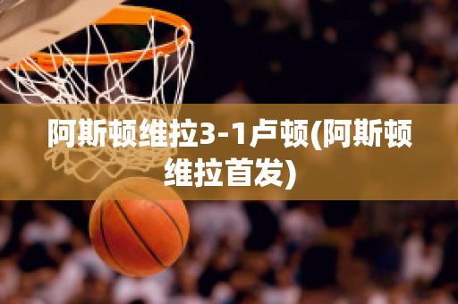 阿斯顿维拉3-1卢顿(阿斯顿维拉首发)