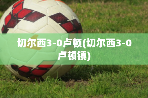 切尔西3-0卢顿(切尔西3-0卢顿镇)