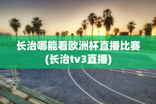 长治哪能看欧洲杯直播比赛(长治tv3直播)