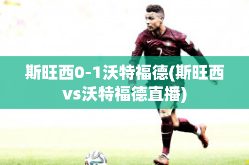 斯旺西0-1沃特福德(斯旺西vs沃特福德直播)