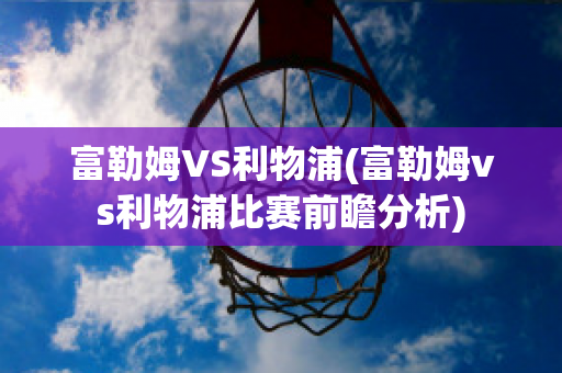 富勒姆VS利物浦(富勒姆vs利物浦比赛前瞻分析)