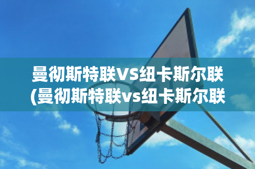 曼彻斯特联VS纽卡斯尔联(曼彻斯特联vs纽卡斯尔联比分)