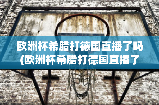 欧洲杯希腊打德国直播了吗(欧洲杯希腊打德国直播了吗视频)