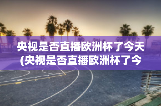 央视是否直播欧洲杯了今天(央视是否直播欧洲杯了今天几点开始)