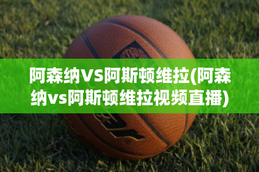 阿森纳VS阿斯顿维拉(阿森纳vs阿斯顿维拉视频直播)