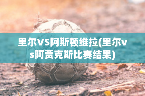 里尔VS阿斯顿维拉(里尔vs阿贾克斯比赛结果)