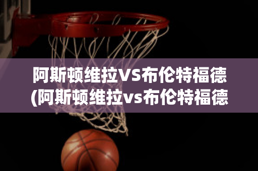 阿斯顿维拉VS布伦特福德(阿斯顿维拉vs布伦特福德比分预测)