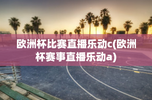 欧洲杯比赛直播乐动c(欧洲杯赛事直播乐动a)