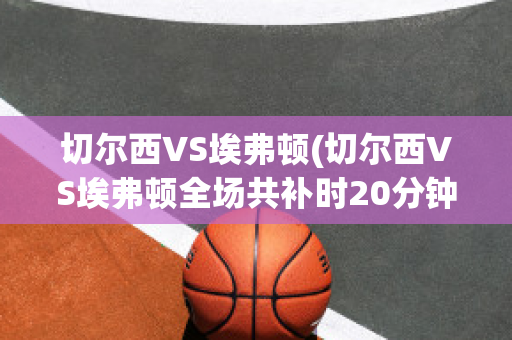 切尔西VS埃弗顿(切尔西VS埃弗顿全场共补时20分钟)