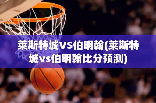 莱斯特城VS伯明翰(莱斯特城vs伯明翰比分预测)