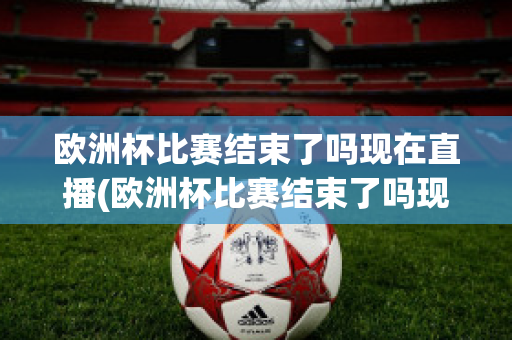 欧洲杯比赛结束了吗现在直播(欧洲杯比赛结束了吗现在直播在哪看)