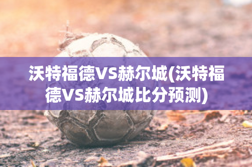 沃特福德VS赫尔城(沃特福德VS赫尔城比分预测)