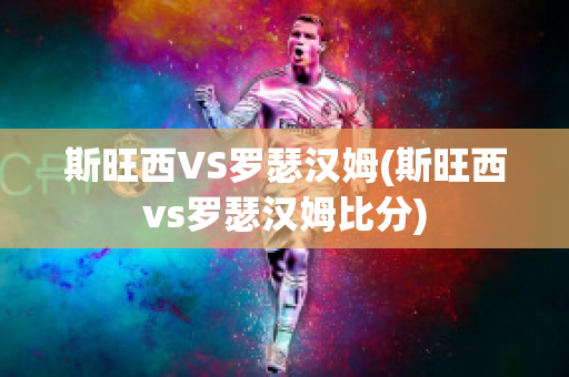 斯旺西VS罗瑟汉姆(斯旺西vs罗瑟汉姆比分)