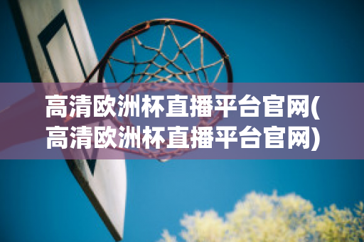 高清欧洲杯直播平台官网(高清欧洲杯直播平台官网)