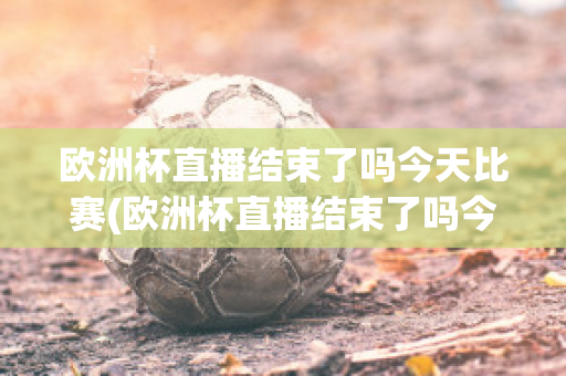 欧洲杯直播结束了吗今天比赛(欧洲杯直播结束了吗今天比赛回放)