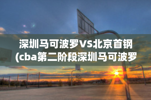 深圳马可波罗VS北京首钢(cba第二阶段深圳马可波罗vs北京首钢)