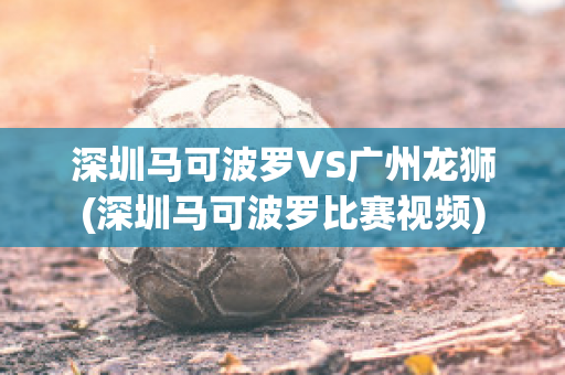 深圳马可波罗VS广州龙狮(深圳马可波罗比赛视频)