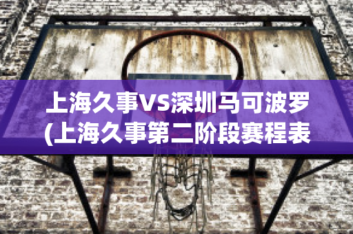 上海久事VS深圳马可波罗(上海久事第二阶段赛程表)