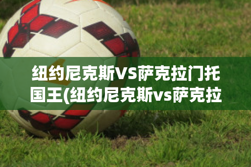 纽约尼克斯VS萨克拉门托国王(纽约尼克斯vs萨克拉门托国王比分预测)