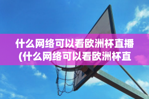 什么网络可以看欧洲杯直播(什么网络可以看欧洲杯直播回放)