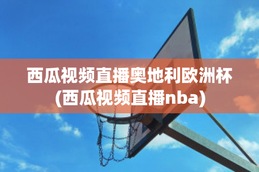 西瓜视频直播奥地利欧洲杯(西瓜视频直播nba)