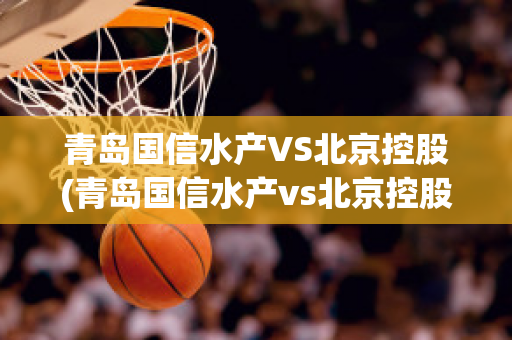 青岛国信水产VS北京控股(青岛国信水产vs北京控股集团)