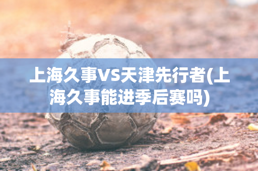 上海久事VS天津先行者(上海久事能进季后赛吗)