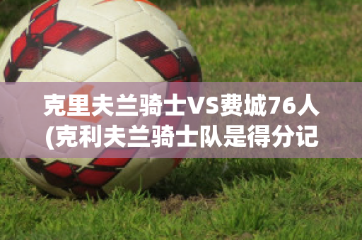 克里夫兰骑士VS费城76人(克利夫兰骑士队是得分记录)