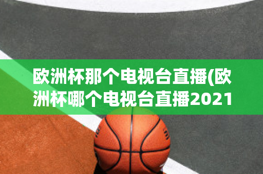 欧洲杯那个电视台直播(欧洲杯哪个电视台直播2021)