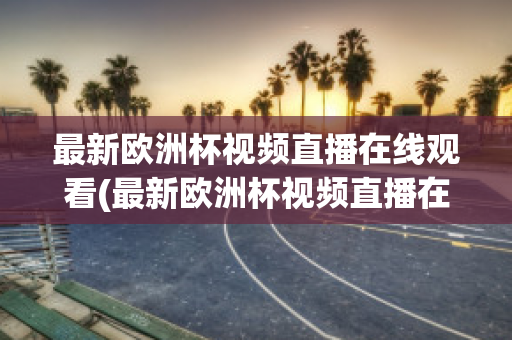 最新欧洲杯视频直播在线观看(最新欧洲杯视频直播在线观看高清)