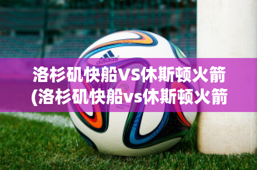 洛杉矶快船VS休斯顿火箭(洛杉矶快船vs休斯顿火箭回放)