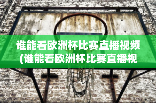 谁能看欧洲杯比赛直播视频(谁能看欧洲杯比赛直播视频回放)