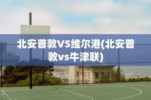 北安普敦VS维尔港(北安普敦vs牛津联)