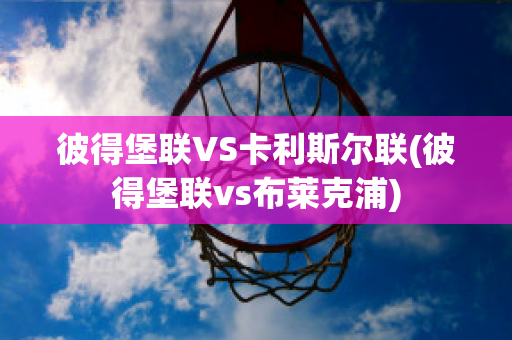 彼得堡联VS卡利斯尔联(彼得堡联vs布莱克浦)