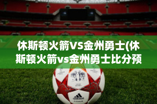 休斯顿火箭VS金州勇士(休斯顿火箭vs金州勇士比分预测)